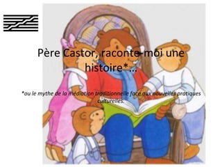 Père Castor, raconte-moi une
histoire*…
*ou le mythe de la médiation traditionnelle face aux nouvelles pratiques
culturelles.

 