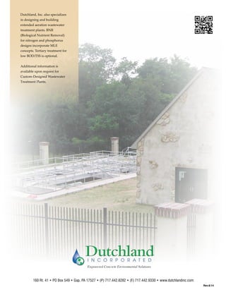 160 Rt. 41 • PO Box 549 • Gap, PA 17527 • (P) 717.442.8282 • (F) 717.442.9330 • www.dutchlandinc.com
Dutchland, Inc. also specializes
in designing and building
extended aeration wastewater
treatment plants. BNR
(Biological Nutrient Removal)
for nitrogen and phosphorus
designs incorporate MLE
concepts. Tertiary treatment for
low BOD/TSS is optional.
Additional information is
available upon request for
Custom-Designed Wastewater
Treatment Plants.
Rev.8/14
 