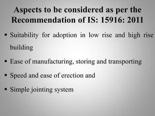 Aspects to be considered as per the
Recommendation of IS: 15916: 2011
 Suitability for adoption in low rise and high rise
building
 Ease of manufacturing, storing and transporting
 Speed and ease of erection and
 Simple jointing system
 
