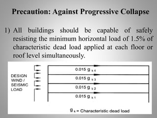 Precaution: Against Progressive Collapse
1) All buildings should be capable of safely
resisting the minimum horizontal load of 1.5% of
characteristic dead load applied at each floor or
roof level simultaneously.
 