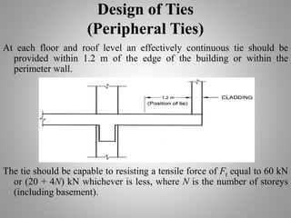 Design of Ties
(Peripheral Ties)
At each floor and roof level an effectively continuous tie should be
provided within 1.2 m of the edge of the building or within the
perimeter wall.
The tie should be capable to resisting a tensile force of Ft equal to 60 kN
or (20 + 4N) kN whichever is less, where N is the number of storeys
(including basement).
 