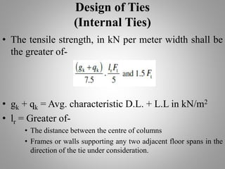 Design of Ties
(Internal Ties)
• The tensile strength, in kN per meter width shall be
the greater of-
• gk + qk = Avg. characteristic D.L. + L.L in kN/m2
• lr = Greater of-
• The distance between the centre of columns
• Frames or walls supporting any two adjacent floor spans in the
direction of the tie under consideration.
 