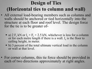 Design of Ties
(Horizontal ties to column and wall)
• All external load-bearing members such as columns and
walls should be anchored or tied horizontally into the
structure at each floor and roof level. The design force
for the tie is to be greater of-
 a) 2 Ft kN or ls × Ft × 2.5 kN, whichever is less for a column
or for each metre length if there is a wall. ls is the floor to
ceiling height, in meter.
 b) 3 percent of the total ultimate vertical load in the column
or wall at that level.
• For corner columns, this tie force should be provided in
each of two directions approximately at right angles.
 