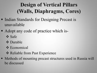 Design of Vertical Pillars
(Walls, Diaphragms, Cores)
 Indian Standards for Designing Precast is
unavailable
 Adopt any code of practice which is-
 Safe
 Durable
 Economical
 Reliable from Past Experience
 Methods of mounting precast structures used in Russia will
be discussed
 