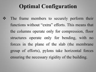 Optimal Configuration
 The frame members to securely perform their
functions without “extra” efforts. This means that
the columns operate only for compression, floor
structures operate only for bending, with no
forces in the plane of the slab (the membrane
group of efforts), pylons take horizontal forces
ensuring the necessary rigidity of the building.
 