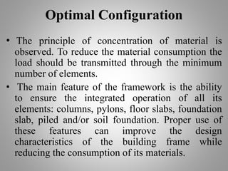 Optimal Configuration
• The principle of concentration of material is
observed. To reduce the material consumption the
load should be transmitted through the minimum
number of elements.
• The main feature of the framework is the ability
to ensure the integrated operation of all its
elements: columns, pylons, floor slabs, foundation
slab, piled and/or soil foundation. Proper use of
these features can improve the design
characteristics of the building frame while
reducing the consumption of its materials.
 
