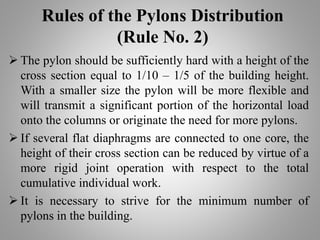 Rules of the Pylons Distribution
(Rule No. 2)
 The pylon should be sufficiently hard with a height of the
cross section equal to 1/10 – 1/5 of the building height.
With a smaller size the pylon will be more flexible and
will transmit a significant portion of the horizontal load
onto the columns or originate the need for more pylons.
 If several flat diaphragms are connected to one core, the
height of their cross section can be reduced by virtue of a
more rigid joint operation with respect to the total
cumulative individual work.
 It is necessary to strive for the minimum number of
pylons in the building.
 