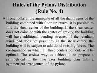 Rules of the Pylons Distribution
(Rule No. 4)
 If one looks at the aggregate of all the diaphragms of the
building combined with floor structures, it is possible to
find the shear center of the building. If the shear center
does not coincide with the center of gravity, the building
will have additional bending stresses. If the resultant
wind load does not pass through the shear center, the
building will be subject to additional twisting forces. The
configuration in which all three centers coincide will be
optimal. The easiest way to achieve is to prepare a
symmetrical in the two axes building plan with a
symmetrical arrangement of the pylons.
 