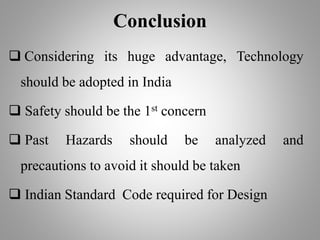 Conclusion
 Considering its huge advantage, Technology
should be adopted in India
 Safety should be the 1st concern
 Past Hazards should be analyzed and
precautions to avoid it should be taken
 Indian Standard Code required for Design
 