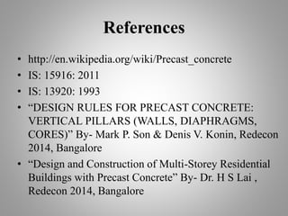 References
• http://en.wikipedia.org/wiki/Precast_concrete
• IS: 15916: 2011
• IS: 13920: 1993
• “DESIGN RULES FOR PRECAST CONCRETE:
VERTICAL PILLARS (WALLS, DIAPHRAGMS,
CORES)” By- Mark P. Son & Denis V. Konin, Redecon
2014, Bangalore
• “Design and Construction of Multi-Storey Residential
Buildings with Precast Concrete” By- Dr. H S Lai ,
Redecon 2014, Bangalore
 