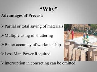 “Why”
Advantages of Precast:
Partial or total saving of materials
Multiple using of shuttering
Better accuracy of workmanship
Less Man Power Required
Interruption in concreting can be omitted
 