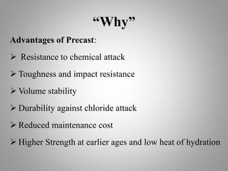 “Why”
Advantages of Precast:
 Resistance to chemical attack
 Toughness and impact resistance
 Volume stability
 Durability against chloride attack
 Reduced maintenance cost
 Higher Strength at earlier ages and low heat of hydration
 