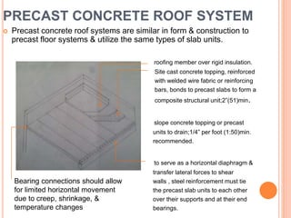 PRECAST CONCRETE ROOF SYSTEM
 Precast concrete roof systems are similar in form & construction to
precast floor systems & utilize the same types of slab units.
roofing member over rigid insulation.
Site cast concrete topping, reinforced
with welded wire fabric or reinforcing
bars, bonds to precast slabs to form a
composite structural unit;2”(51)min.
slope concrete topping or precast
units to drain;1/4” per foot (1:50)min.
recommended.
to serve as a horizontal diaphragm &
transfer lateral forces to shear
walls , steel reinforcement must tie
the precast slab units to each other
over their supports and at their end
bearings.
Bearing connections should allow
for limited horizontal movement
due to creep, shrinkage, &
temperature changes
 