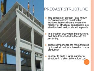 PRECAST STRUCTURE
 The concept of precast (also known
as “prefabricated”) construction
includes those structure where the
majority of structural components are
standardized and produced in plants.
 In a location away from the structure,
and then transported to the site for
assembly.
 These components are manufactured
by industrial methods based on mass
production
 In order to build a large number of
structure in a short time at low cost.
 