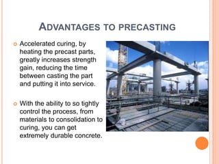 ADVANTAGES TO PRECASTING
 Accelerated curing, by
heating the precast parts,
greatly increases strength
gain, reducing the time
between casting the part
and putting it into service.
 With the ability to so tightly
control the process, from
materials to consolidation to
curing, you can get
extremely durable concrete.
 