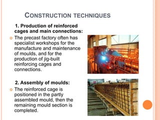 CONSTRUCTION TECHNIQUES
1. Production of reinforced
cages and main connections:
 The precast factory often has
specialist workshops for the
manufacture and maintenance
of moulds, and for the
production of jig-built
reinforcing cages and
connections.
2. Assembly of moulds:
 The reinforced cage is
positioned in the partly
assembled mould, then the
remaining mould section is
completed.
 