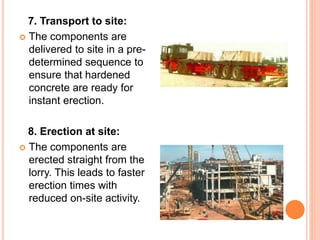 7. Transport to site:
 The components are
delivered to site in a pre-
determined sequence to
ensure that hardened
concrete are ready for
instant erection.
8. Erection at site:
 The components are
erected straight from the
lorry. This leads to faster
erection times with
reduced on-site activity.
 