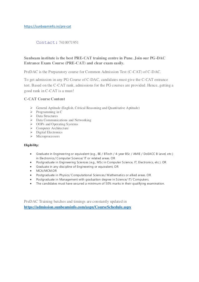 https://sunbeaminfo.in/pre-cat
Contact: 7410071951
Sunbeam institute is the best PRE-CAT training centre in Pune. Join our PG-DAC
Entrance Exam Course (PRE-CAT) and clear exam easily.
PreDAC is the Preparatory course for Common Admission Test (C-CAT) of C-DAC.
To get admission in any PG Course of C-DAC, candidates must give the C-CAT entrance
test. Based on the C-CAT rank, admissions for the PG courses are provided. Hence, getting a
good rank in C-CAT is a must!
C-CAT Course Content
➢ General Aptitude (English, Critical Reasoning and Quantitative Aptitude)
➢ Programming in C
➢ Data Structures
➢ Data Communications and Networking
➢ OOPs and Operating Systems
➢ Computer Architecture
➢ Digital Electronics
➢ Microprocessors
Eligibility:
• Graduate in Engineering or equivalent (e.g., BE / BTech / 4-year BSc / AMIE / DoEACC B Level, etc.)
in Electronics/ Computer Science/ IT or related areas. OR
• Postgraduate in Engineering Sciences (e.g., MSc in Computer Science, IT, Electronics, etc.). OR
• Graduate in any discipline of Engineering or equivalent, OR
• MCA/MCM.OR
• Postgraduate in Physics/ Computational Sciences/ Mathematics or allied areas. OR
• Postgraduate in Management with graduation degree in Science/ IT/ Computers.
• The candidates must have secured a minimum of 50% marks in their qualifying examination.
PreDAC Training batches and timings are constantly updated in
https://admission.sunbeaminfo.com/aspx/CourseSchedule.aspx