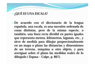 — ¿QUÉ ES UNA ESCALA?


— De acuerdo con el diccionario de la lengua
 española, una escala, es una sucesión ordenada de
 cosas distintas, pero de la misma especie, o
 también, una línea recta dividid en partes iguales
 que representa metros, kilómetros, lagunas, etc., y
 sirve de medida para dibujar proporcionalmente
 en un mapa o plano las distancias y dimensiones
 de un terreno, máquina u otro objeto, y para
 averiguar sobre el plano las medidas reales de lo
 dibujado ( Espasa – Calpe, p. 867).
 