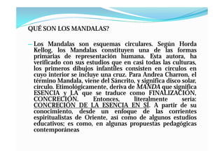 QUÉ SON LOS MANDALAS?

— Los Mandalas son esquemas circulares. Según Horda
 Kellog, los Mandalas constituyen una de las formas
 primarias de representación humana. Esta autora, ha
 verificado con sus estudios que en casi todas las culturas,
 los primeros dibujos infantiles consisten en círculos en
 cuyo interior se incluye una cruz. Para Andrea Charron, el
 término Mandala, viene del Sáncrito, y significa disco solar,
 círculo. Etimológicamente, deriva de MANDA que significa
 ESENCIA y LA que se traduce como FINALIZACIÓN,
 CONCRECIÓN.           Entonces,      literalmente      sería:
 CONCRECIÓN DE LA ESENCIA EN SÍ. A partir de su
 conocimiento, desde un enfoque de las corrientes
 espiritualistas de Oriente, así como de algunos estudios
 educativos; es como, en algunas propuestas pedagógicas
 contemporáneas
 