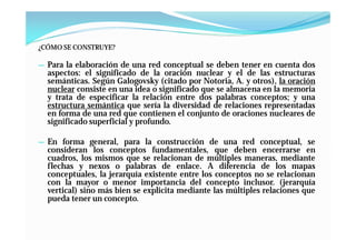 ¿CÓMO SE CONSTRUYE?

— Para la elaboración de una red conceptual se deben tener en cuenta dos
  aspectos: el significado de la oración nuclear y el de las estructuras
  semánticas. Según Galogovsky (citado por Notoria, A. y otros), la oración
  nuclear consiste en una idea o significado que se almacena en la memoria
  y trata de especificar la relación entre dos palabras conceptos; y una
  estructura semántica que sería la diversidad de relaciones representadas
  en forma de una red que contienen el conjunto de oraciones nucleares de
  significado superficial y profundo.

— En forma general, para la construcción de una red conceptual, se
  consideran los conceptos fundamentales, que deben encerrarse en
  cuadros, los mismos que se relacionan de múltiples maneras, mediante
  flechas y nexos o palabras de enlace. A diferencia de los mapas
  conceptuales, la jerarquía existente entre los conceptos no se relacionan
  con la mayor o menor importancia del concepto inclusor. (jerarquía
  vertical) sino más bien se explicita mediante las múltiples relaciones que
  pueda tener un concepto.
 