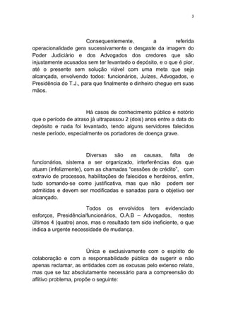 3
Consequentemente, a referida
operacionalidade gera sucessivamente o desgaste da imagem do
Poder Judiciário e dos Advogados dos credores que são
injustamente acusados sem ter levantado o depósito, e o que é pior,
até o presente sem solução viável com uma meta que seja
alcançada, envolvendo todos: funcionários, Juízes, Advogados, e
Presidência do T.J., para que finalmente o dinheiro chegue em suas
mãos.
Há casos de conhecimento público e notório
que o período de atraso já ultrapassou 2 (dois) anos entre a data do
depósito e nada foi levantado, tendo alguns servidores falecidos
neste período, especialmente os portadores de doença grave.
Diversas são as causas, falta de
funcionários, sistema a ser organizado, interferências dos que
atuam (infelizmente), com as chamadas “cessões de crédito”, com
extravio de processos, habilitações de falecidos e herdeiros, enfim,
tudo somando-se como justificativa, mas que não podem ser
admitidas e devem ser modificadas e sanadas para o objetivo ser
alcançado.
Todos os envolvidos tem evidenciado
esforços, Presidência/funcionários, O.A.B – Advogados, nestes
últimos 4 (quatro) anos, mas o resultado tem sido ineficiente, o que
indica a urgente necessidade de mudança.
Única e exclusivamente com o espírito de
colaboração e com a responsabilidade pública de sugerir e não
apenas reclamar, as entidades com as excusas pelo extenso relato,
mas que se faz absolutamente necessário para a compreensão do
aflitivo problema, propõe o seguinte:
 