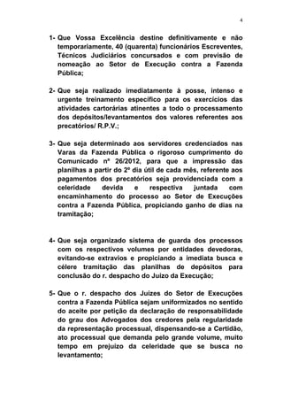 4
1- Que Vossa Excelência destine definitivamente e não
temporariamente, 40 (quarenta) funcionários Escreventes,
Técnicos Judiciários concursados e com previsão de
nomeação ao Setor de Execução contra a Fazenda
Pública;
2- Que seja realizado imediatamente à posse, intenso e
urgente treinamento específico para os exercícios das
atividades cartorárias atinentes a todo o processamento
dos depósitos/levantamentos dos valores referentes aos
precatórios/ R.P.V.;
3- Que seja determinado aos servidores credenciados nas
Varas da Fazenda Pública o rigoroso cumprimento do
Comunicado nº 26/2012, para que a impressão das
planilhas a partir do 2º dia útil de cada mês, referente aos
pagamentos dos precatórios seja providenciada com a
celeridade devida e respectiva juntada com
encaminhamento do processo ao Setor de Execuções
contra a Fazenda Pública, propiciando ganho de dias na
tramitação;
4- Que seja organizado sistema de guarda dos processos
com os respectivos volumes por entidades devedoras,
evitando-se extravios e propiciando a imediata busca e
célere tramitação das planilhas de depósitos para
conclusão do r. despacho do Juízo da Execução;
5- Que o r. despacho dos Juízes do Setor de Execuções
contra a Fazenda Pública sejam uniformizados no sentido
do aceite por petição da declaração de responsabilidade
do grau dos Advogados dos credores pela regularidade
da representação processual, dispensando-se a Certidão,
ato processual que demanda pelo grande volume, muito
tempo em prejuízo da celeridade que se busca no
levantamento;
 