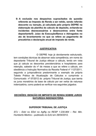 5
6- A exclusão nos despachos supracitados da questão
referente ao Imposto de Renda a ser retido, sendo referido
desconto ou isenção, já calculada pelo próprio DEPRE na
elaboração da planilha do cálculo de depósito, evitando-se
incidentes desnecessários e desencontros entre fonte
depositante/D. Juízo da Execução/Banco e Advogados no
ato de levantamento no que se refere ao pagamento de
precatórios e declaração anual de imposto de renda.
JUSTIFICATIVA
O DEPRE hoje já devidamente estruturado,
tem condições técnicas de absorver esta competência, em nome do
depositante Tribunal de Justiça efetuar o cálculo, tendo em vista
que já calcula os descontos previdenciários e hospitalares para
retenção, sabedor do nº de meses a que se refere o cálculo, em
obediência a Instrução Normativa da Receita Federal nº 1127/2011,
seguindo a jurisprudência predominante a exemplo da própria
Tabela Prática de Atualização de Cálculos e cumprindo o
Comunicado nº 07/2012 do próprio Tribunal de Justiça, que isenta
os juros moratórios da base de cálculo por ser verba de natureza
indenizatória, como poderá se verificar nos seguintes julgados:
DECISÕES: ISENÇÃO DE IMPOSTO DE RENDA SOBRE JUROS
NATUREZA INDENIZATÓRIA
SUPERIOR TRIBUNAL DE JUSTIÇA
STJ – Edcl no EDcl no AgRg no RESP 1.230.964 – Rel. Min.
Humberto Martins – publicado no DJU em 26/04/2012.
 