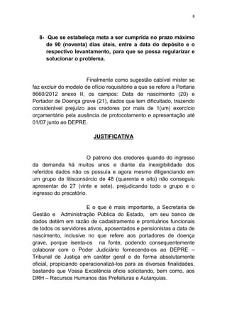 8
8- Que se estabeleça meta a ser cumprida no prazo máximo
de 90 (noventa) dias úteis, entre a data do depósito e o
respectivo levantamento, para que se possa regularizar e
solucionar o problema.
Finalmente como sugestão cabível mister se
faz excluir do modelo de ofício requisitório a que se refere a Portaria
8660/2012 anexo II, os campos: Data de nascimento (20) e
Portador de Doença grave (21), dados que tem dificultado, trazendo
considerável prejuízo aos credores por mais de 1(um) exercício
orçamentário pela ausência de protocolamento e apresentação até
01/07 junto ao DEPRE.
JUSTIFICATIVA
O patrono dos credores quando do ingresso
da demanda há muitos anos e diante da inexigibilidade dos
referidos dados não os possuía e agora mesmo diligenciando em
um grupo de litisconsórcio de 48 (quarenta e oito) não conseguiu
apresentar de 27 (vinte e sete), prejudicando todo o grupo e o
ingresso do precatório.
E o que é mais importante, a Secretaria de
Gestão e Administração Pública do Estado, em seu banco de
dados detém em razão de cadastramento e prontuários funcionais
de todos os servidores ativos, aposentados e pensionistas a data de
nascimento, inclusive no que refere aos portadores de doença
grave, porque isenta-os na fonte, podendo consequentemente
colaborar com o Poder Judiciário fornecendo-os ao DEPRE –
Tribunal de Justiça em caráter geral e de forma absolutamente
oficial, propiciando operacionalizá-los para as diversas finalidades,
bastando que Vossa Excelência oficie solicitando, bem como, aos
DRH – Recursos Humanos das Prefeituras e Autarquias.
 