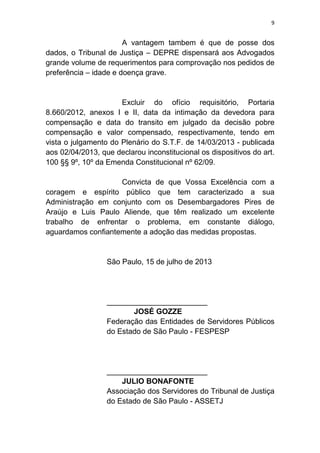 9
A vantagem tambem é que de posse dos
dados, o Tribunal de Justiça – DEPRE dispensará aos Advogados
grande volume de requerimentos para comprovação nos pedidos de
preferência – idade e doença grave.
Excluir do ofício requisitório, Portaria
8.660/2012, anexos I e II, data da intimação da devedora para
compensação e data do transito em julgado da decisão pobre
compensação e valor compensado, respectivamente, tendo em
vista o julgamento do Plenário do S.T.F. de 14/03/2013 - publicada
aos 02/04/2013, que declarou inconstitucional os dispositivos do art.
100 §§ 9º, 10º da Emenda Constitucional nº 62/09.
Convicta de que Vossa Excelência com a
coragem e espírito público que tem caracterizado a sua
Administração em conjunto com os Desembargadores Pires de
Araújo e Luis Paulo Aliende, que têm realizado um excelente
trabalho de enfrentar o problema, em constante diálogo,
aguardamos confiantemente a adoção das medidas propostas.
São Paulo, 15 de julho de 2013
________________________
JOSÉ GOZZE
Federação das Entidades de Servidores Públicos
do Estado de São Paulo - FESPESP
________________________
JULIO BONAFONTE
Associação dos Servidores do Tribunal de Justiça
do Estado de São Paulo - ASSETJ
 