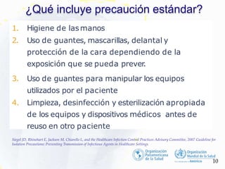 ¿Qué incluye precaución estándar?
1. Higiene de lasmanos
2. Uso de guantes, mascarillas, delantal y
protección de la cara dependiendo de la
exposición que se pueda prever.
3. Uso de guantes para manipular los equipos
utilizados por el paciente
4. Limpieza, desinfección y esterilización apropiada
de los equipos y dispositivos médicos antes de
reuso en otro paciente
10
Siegel JD, Rhinehart E, Jackson M, Chiarello L, and the Healthcare Infection Control Practices Advisory Committee, 2007 Guideline for
Isolation Precautions: Preventing Transmission of Infectious Agents in Healthcare Settings
 