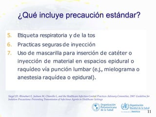 ¿Qué incluye precaución estándar?
5. Etiqueta respiratoria y de la tos
6. Practicas seguras de inyección
7. Uso de mascarilla para inserción de catéter o
inyección de material en espacios epidural o
raquídeo vía punción lumbar (e.j., mielograma o
anestesia raquídea o epidural).
11
Siegel JD, Rhinehart E, Jackson M, Chiarello L, and the Healthcare Infection Control Practices Advisory Committee, 2007 Guideline for
Isolation Precautions: Preventing Transmission of Infectious Agents in Healthcare Settings
 