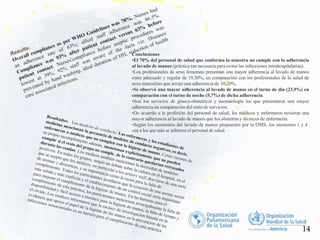 Conclusiones
•El 70% del personal de salud que conforma la muestra no cumple con la adherencia
al lavado de manos (práctica tan necesaria para evitar las infecciones intrahospitalarias).
•Los profesionales de sexo femenino presentan una mayor adherencia al lavado de manos
entre adecuado y regular de 19,30%, en comparación con los profesionales de la salud de
sexo masculino que arrojó una adherencia de 10,20%.
•Se observó una mayor adherencia al lavado de manos en el turno de día (23,9%) en
comparación con el turno de noche (5,7%) de dicha adherencia.
•Son los servicios de gineco-obstetricia y neonatología los que presentaron una mayor
adherencia en comparación del resto de servicios.
•De acuerdo a la profesión del personal de salud, los médicos y enfermeros tuvieron una
mayor adherencia al lavado de manos que los obstetras y técnicos de enfermería.
•Según los momentos del lavado de manos propuestos por la OMS, los momentos 1 y 4
son a los que más se adhieren el personal de salud.
14
 