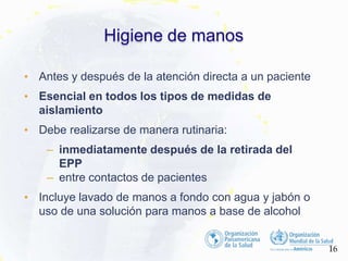 Higiene de manos
16
• Antes y después de la atención directa a un paciente
• Esencial en todos los tipos de medidas de
aislamiento
• Debe realizarse de manera rutinaria:
– inmediatamente después de la retirada del
EPP
– entre contactos de pacientes
• Incluye lavado de manos a fondo con agua y jabón o
uso de una solución para manos a base de alcohol
 