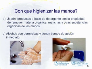 Con que higienizar las manos?
a) Jabón: productos a base de detergente con la propiedad
de remover materia orgánica, manchas y otras substancias
orgánicas de las manos.
b) Alcohol: son germicidas y tienen tiempo de acción
inmediato.
17
 