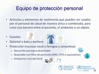 Equipo de protección personal
• Artículos y elementos de vestimenta que pueden ser usados
por el personal de salud de manera única o combinada, para
crear una barrera entre el paciente, el ambiente o un objeto
• Guantes
• Delantal o bata y pechera
• Protección mucosas nasal y faríngea y conjuntivas
o Mascarilla quirúrgica desechable
o Respirador con filtro de partículas (N95, FFP2 o equivalente)
o Antiparras o escudo facial
18
 