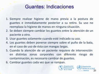 Guantes: Indicaciones
20
1. Siempre realizar higiene de mano previa a la postura de
guantes e inmediatamente posterior a su retiro. Su uso no
reemplaza la higiene de manos en ninguna situación.
2. Se deben siempre cambiar los guantes entre la atención de un
paciente a otro.
3. Usar guantes solamente cuando esté indicado su uso.
4. Los guantes deben ponerse siempre sobre el puño de la bata,
en el caso de uso de ésta con mangas largas.
5. Cuando la atención de un paciente requiere de intervención
riesgo de
en distintas zonas corporales con diferente
contaminación, es necesario cambiar de guantes.
6. Cambiar guantes cada vez que se rompan.
 