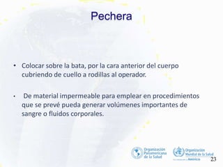 Pechera
23
• Colocar sobre la bata, por la cara anterior del cuerpo
cubriendo de cuello a rodillas al operador.
• De material impermeable para emplear en procedimientos
que se prevé pueda generar volúmenes importantes de
sangre o fluidos corporales.
 