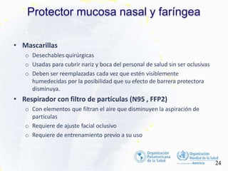 Protector mucosa nasal y faríngea
24
• Mascarillas
o Desechables quirúrgicas
o Usadas para cubrir nariz y boca del personal de salud sin ser oclusivas
o Deben ser reemplazadas cada vez que estén visiblemente
humedecidas por la posibilidad que su efecto de barrera protectora
disminuya.
• Respirador con filtro de partículas (N95 , FFP2)
o Con elementos que filtran el aire que disminuyen la aspiración de
partículas
o Requiere de ajuste facial oclusivo
o Requiere de entrenamiento previo a su uso
 