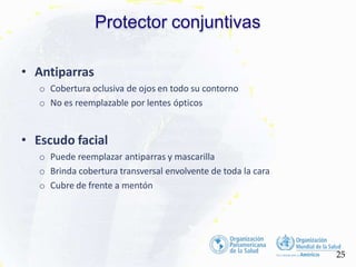Protector conjuntivas
25
• Antiparras
o Cobertura oclusiva de ojos en todo su contorno
o No es reemplazable por lentes ópticos
• Escudo facial
o Puede reemplazar antiparras y mascarilla
o Brinda cobertura transversal envolvente de toda la cara
o Cubre de frente a mentón
 