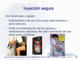 Inyección segura
Uso de jeringas y agujas:
• Esterilizadas y de uso único para cada paciente y
para cada uso.
• Evitar la contaminación de los equipos y
medicaciones utilizados. No usar medicación de una
dosis como multidosis
26
Fotos: REVISED INJECTION SAFETYASSESSMENT TOOL(TOOLC – REVISED). WHO
 