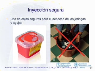 Inyección segura
• Uso de cajas seguras para el desecho de las jeringas
y agujas
27
Fotos: REVISED INJECTION SAFETYASSESSMENT TOOL(TOOLC – REVISED). WHO
 
