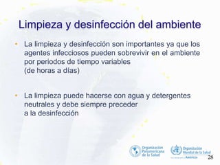 • La limpieza y desinfección son importantes ya que los
agentes infecciosos pueden sobrevivir en el ambiente
por periodos de tiempo variables
(de horas a días)
• La limpieza puede hacerse con agua y detergentes
neutrales y debe siempre preceder
a la desinfección
Limpieza y desinfección del ambiente
28
O R G A N I Z A C I Ó N P A N A M E R I C A N A D
 