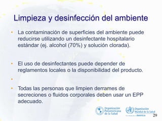 • La contaminación de superficies del ambiente puede
reducirse utilizando un desinfectante hospitalario
estándar (ej. alcohol (70%) y solución clorada).
• El uso de desinfectantes puede depender de
reglamentos locales o la disponibilidad del producto.
•
• Todas las personas que limpien derrames de
secreciones o fluidos corporales deben usar un EPP
adecuado.
Limpieza y desinfección del ambiente
29
 