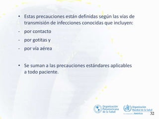 • Estas precauciones están definidas según las vías de
transmisión de infecciones conocidas que incluyen:
- por contacto
- por gotitas y
- por vía aérea
• Se suman a las precauciones estándares aplicables
a todo paciente.
32
 