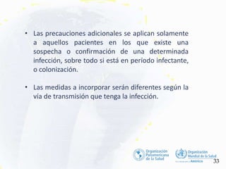• Las precauciones adicionales se aplican solamente
a aquellos pacientes en los que existe una
sospecha o confirmación de una determinada
infección, sobre todo si está en período infectante,
o colonización.
• Las medidas a incorporar serán diferentes según la
vía de transmisión que tenga la infección.
33
 