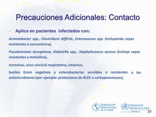 • Aplica en pacientes infectados con:
Acinetobacter spp., Clostridium difficile, Enterococcus spp. (incluyendo cepas
resistentes a vancomicina),
Pseudomonas aeruginosa, Klebsiella spp., Staphylococcus aureus (incluye cepas
resistentes a meticilina),
a los
norovirus, virus sincicial respiratorio, rotavirus,
bacilos Gram negativos y enterobacterias sensibles o resistentes
antimicrobianos (por ejemplo: productoras de BLEE o carbapenemasas).
Precauciones Adicionales: Contacto
35
 