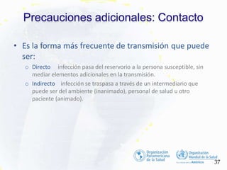 Precauciones adicionales: Contacto
37
• Es la forma más frecuente de transmisión que puede
ser:
o Directo infección pasa del reservorio a la persona susceptible, sin
mediar elementos adicionales en la transmisión.
o Indirecto infección se traspasa a través de un intermediario que
puede ser del ambiente (inanimado), personal de salud u otro
paciente (animado).
 