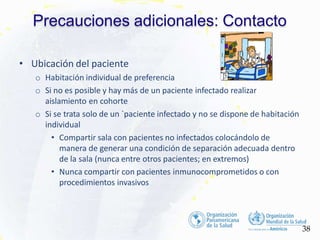 Precauciones adicionales: Contacto
• Ubicación del paciente
o Habitación individual de preferencia
o Si no es posible y hay más de un paciente infectado realizar
aislamiento en cohorte
o Si se trata solo de un `paciente infectado y no se dispone de habitación
individual
• Compartir sala con pacientes no infectados colocándolo de
manera de generar una condición de separación adecuada dentro
de la sala (nunca entre otros pacientes; en extremos)
• Nunca compartir con pacientes inmunocomprometidos o con
procedimientos invasivos
38
 