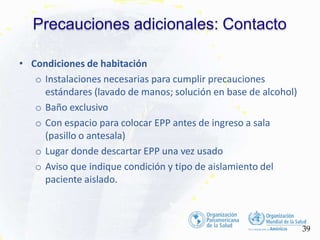 Precauciones adicionales: Contacto
39
• Condiciones de habitación
o Instalaciones necesarias para cumplir precauciones
estándares (lavado de manos; solución en base de alcohol)
o Baño exclusivo
o Con espacio para colocar EPP antes de ingreso a sala
(pasillo o antesala)
o Lugar donde descartar EPP una vez usado
o Aviso que indique condición y tipo de aislamiento del
paciente aislado.
 